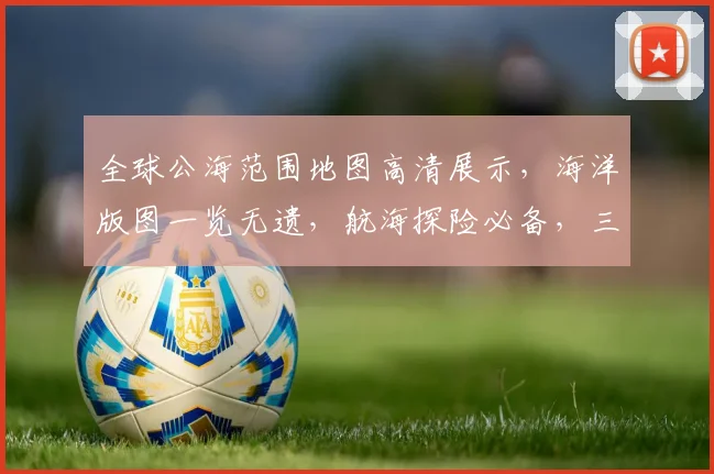全球公海范围地图高清展示，海洋版图一览无遗，航海探险必备，三海域详图大公开，探索未知海域。